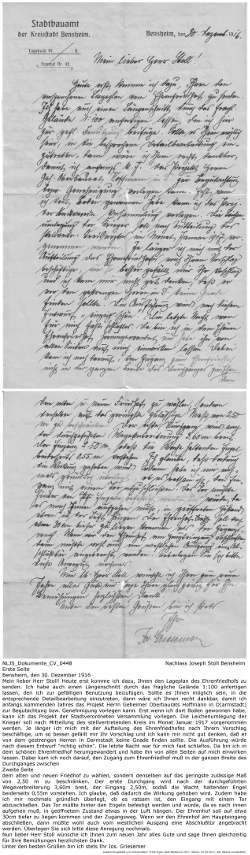 Absender: Jos. Griesemer, Stadtbauamt der Kreisstadt Bensheim, Adressat: Joseph Stoll, Text: Bensheim, den 30. Dezember 1916, Mein lieber Herr Stoll! Heute erst komme ich dazu, Ihnen den Lageplan des Ehrenfriedhofs zu senden. Ich habe auch einen Längenschnitt durch das fragliche Gelände 1:100 anfertigen lassen, den ich zur gefälligen Benutzung beizufügen. Sollte es Ihnen möglich sein, in die entsprechende Detailbearbeitung einzutreten, dann wäre ich Ihnen recht dankbar, damit ich anfangs kommenden Jahres das Projekt Herrn Geheimer Oberbaurats Hoffmann in D[armstadt] zur Begutachtung bzw. Genehmigung vorlegen kann. Erst wenn ich dort Boden gewonnen habe, kann ich das Projekt der Stadtverordneten Versammlung vorlegen. Die Leichenumlegung der Krieger soll nach Mitteilung des stellvertretenden Kreis im Monat Januar 1917 vorgenommen werden. Je länger ich mich mit der Aufteilung des Ehrenfriedhofes nach Ihrem Vorschlag beschäftige, um so besser gefällt mir Ihr Vorschlag und ich kann mir nicht gut denken, daß er von dem gestrengen Herren in Darmstadt keine Gnade finden sollte. Die Ausführung würde nach diesem Entwurf "richtig schön". Die letzte Nacht war für mich fast schlaflos. Da bin ich in dem schönen Ehrenfriedhof herumgewandert und habe ihn von allen Seiten auf mich einwirken lassen. Dabei kam ich noch darauf, den Zugang zum Ehrenfriedhof muß in der ganzen Breite des Durchganges zwischen (Zweite Seite) dem alten und neuen Friedhof zu wählen, sondern denselben auf das geringste zulässige Maß von 2,50 m zu beschränken. Der erste Durchgang wird nach der durchgeführten Wegeverbreiterung 3,60m breit, der Eingang 2,50m, sodaß die Wacht haltenden Engel beiderseits 0,55m vorstehen. Ich glaube, daß dadurch die Wirkung gehoben wird. Zudem habe ich mir nochmals gründlich überlegt, ob es ratsam ist, den Eingang mit einem Tor abzuschließen. Das Tor müßte hinter den Engeln befestigt werden und würde, da es nach innen aufgehen muß, in geöffnetem Zustand etwas in der Luft hängen. Der Ehrenhof soll auf etwa 30cm tiefer zu liegen kommen und der Zugangsweg. Wenn wir den Ehrenhof am Haupteingang abschließen, dann müßte wohl auch vom westlichen Ausgang eine Abschlußtür angebracht werden. Überlegen Sie sich bitte diese Anregung nochmals. Nun lieber Herr Stoll wünsche ich Ihnen zum neuen Jahr alles Gute und sage Ihnen gleichzeitig für Ihre Bemühungen herzlichsten Dank. Unter den besten Grüßen bin ich stets Ihr Jos. Griesemer Kennung: NLJS_Dokumente_CV_0448; Kennung: NLJS_Dokumente_CV_0448; digitalisiert und zusammengestellt: Frank-Egon Stoll-Berberich, 2023.