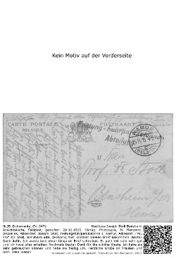 Ansichtskarte, Feldpost, gelaufen: 24.11.1915, Verlag: Phototypie, M. Marcovici, Bruxelles, Absender: Joseph Stoll, Festungsfuhrparkkolonne I, Namur, Adressat: Frau Prof. Dr. Stoll, Bensheim adB, (Hessen),Text: Gestern Deinen Brief bekommen. Besten Dank dafür. Ich werde bald einen längeren Brief schreiben. Es geht mir sehr sehr gut und ich habe alles erhalten. Nochmals besten Dank für die schöne Weste, ich habe sie sehr gebrauchen können und habe sie fleißig um. Herzliche Grüße an Fräulein und Dich. Dein Joseph; NLJS_Dokumente_CV_0471, Nachlass Joseph Stoll Bensheim.